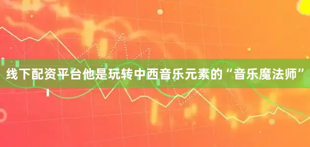 线下配资平台他是玩转中西音乐元素的“音乐魔法师”