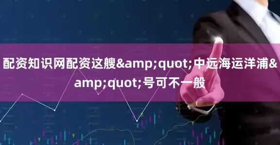 配资知识网配资这艘&quot;中远海运洋浦&quot;号可不一般