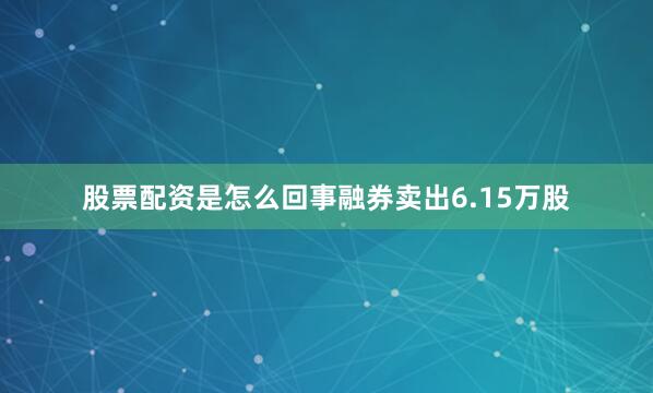 股票配资是怎么回事融券卖出6.15万股