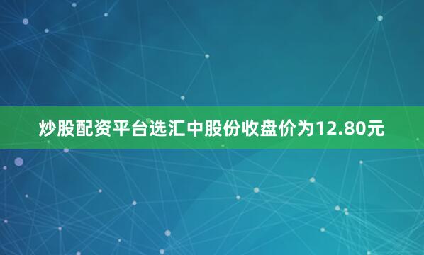 炒股配资平台选汇中股份收盘价为12.80元