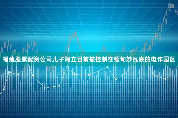福建股票配资公司儿子阿立目前被控制在缅甸妙瓦底的电诈园区