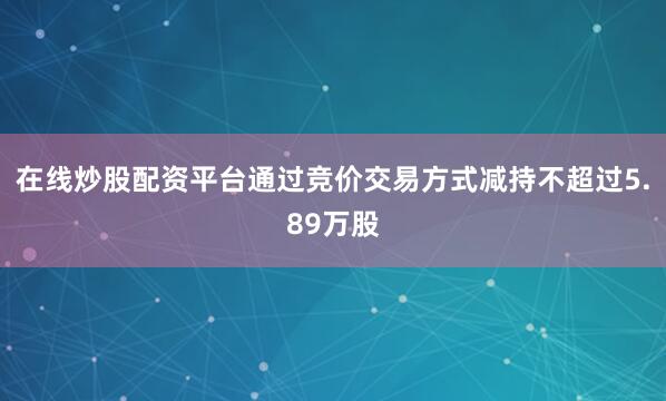 在线炒股配资平台通过竞价交易方式减持不超过5.89万股