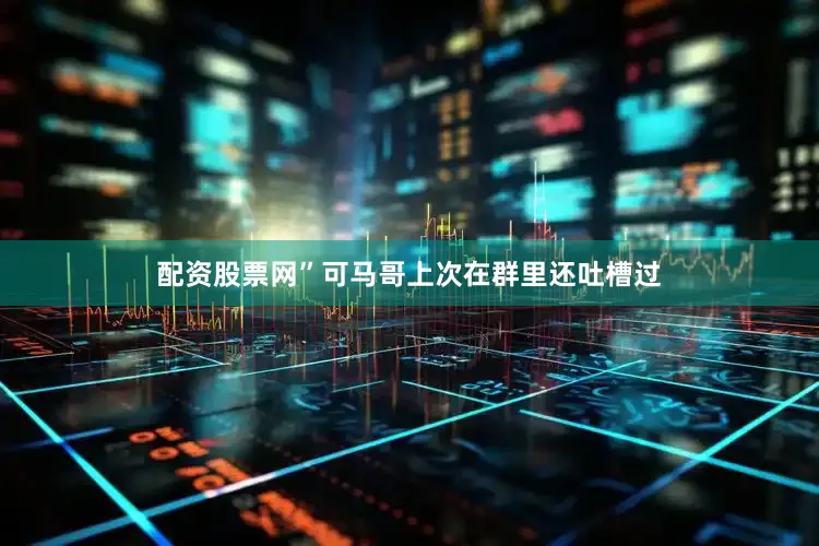 配资股票网”可马哥上次在群里还吐槽过