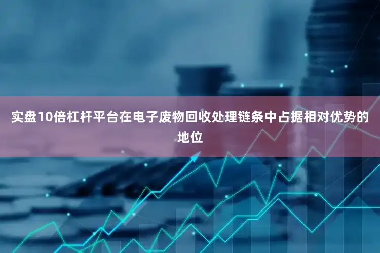 实盘10倍杠杆平台在电子废物回收处理链条中占据相对优势的地位
