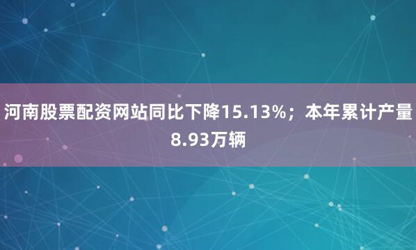 河南股票配资网站同比下降15.13%；本年累计产量8.93万辆